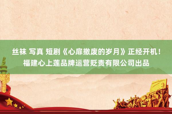 丝袜 写真 短剧《心扉撤废的岁月》正经开机！福建心上莲品牌运营贬责有限公司出品