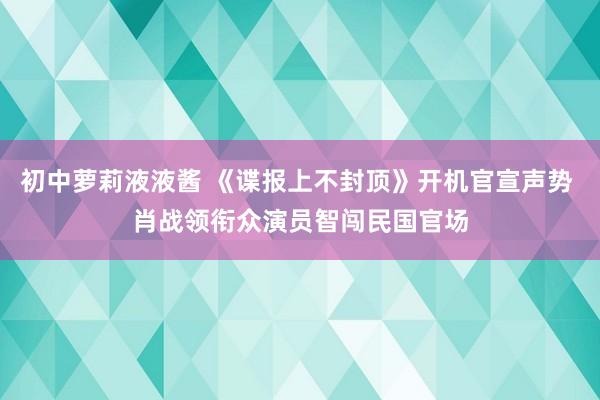 初中萝莉液液酱 《谍报上不封顶》开机官宣声势 肖战领衔众演员智闯民国官场