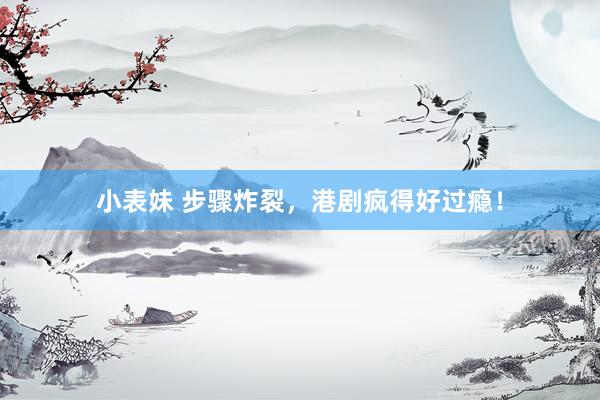 小表妹 步骤炸裂，港剧疯得好过瘾！