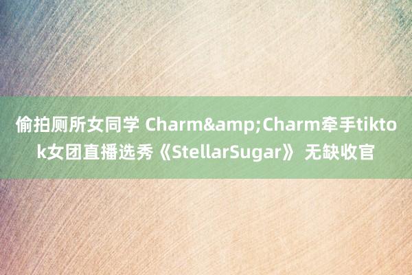偷拍厕所女同学 Charm&Charm牵手tiktok女团直播选秀《StellarSugar》 无缺收官