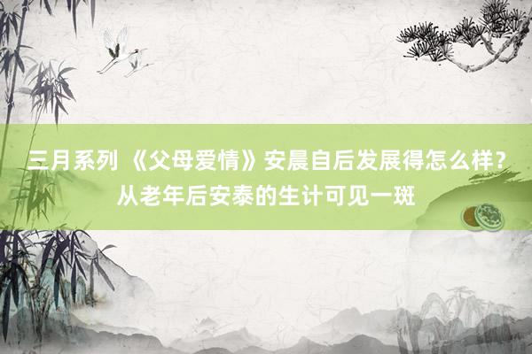 三月系列 《父母爱情》安晨自后发展得怎么样？从老年后安泰的生计可见一斑