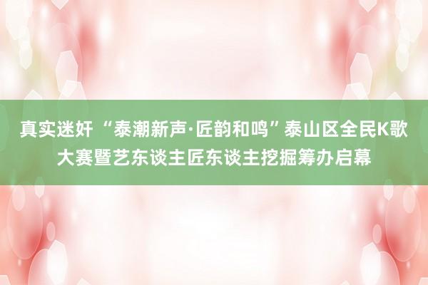 真实迷奸 “泰潮新声·匠韵和鸣”泰山区全民K歌大赛暨艺东谈主匠东谈主挖掘筹办启幕