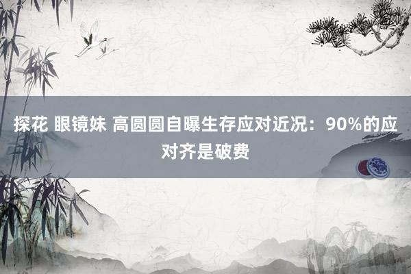 探花 眼镜妹 高圆圆自曝生存应对近况：90%的应对齐是破费