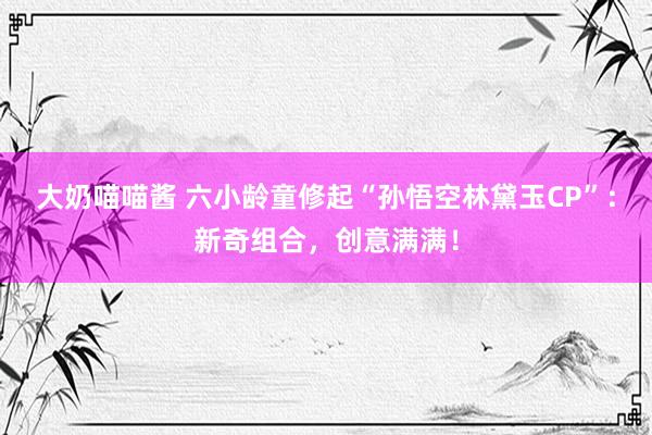 大奶喵喵酱 六小龄童修起“孙悟空林黛玉CP”：新奇组合，创意满满！