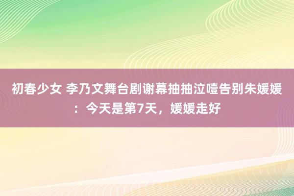 初春少女 李乃文舞台剧谢幕抽抽泣噎告别朱媛媛：今天是第7天，媛媛走好