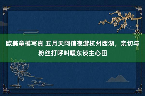 欧美童模写真 五月天阿信夜游杭州西湖，亲切与粉丝打呼叫暖东谈主心田