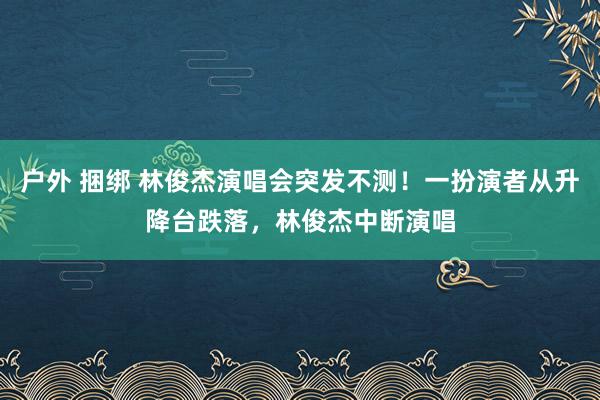 户外 捆绑 林俊杰演唱会突发不测！一扮演者从升降台跌落，林俊杰中断演唱