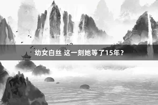 幼女白丝 这一刻她等了15年？