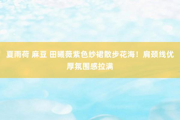 夏雨荷 麻豆 田曦薇紫色纱裙散步花海！肩颈线优厚氛围感拉满
