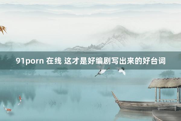 91porn 在线 这才是好编剧写出来的好台词