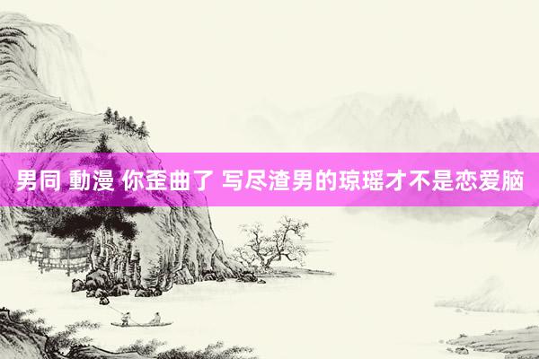 男同 動漫 你歪曲了 写尽渣男的琼瑶才不是恋爱脑