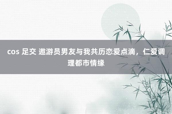 cos 足交 遨游员男友与我共历恋爱点滴，仁爱调理都市情缘