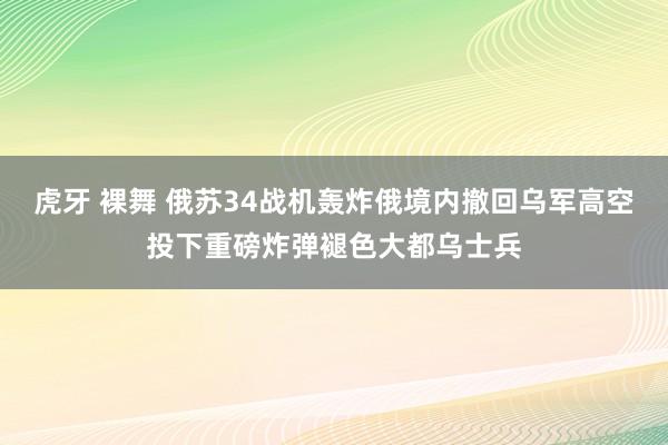 虎牙 裸舞 俄苏34战机轰炸俄境内撤回乌军高空投下重磅炸弹褪色大都乌士兵