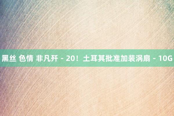 黑丝 色情 非凡歼－20！土耳其批准加装涡扇－10G