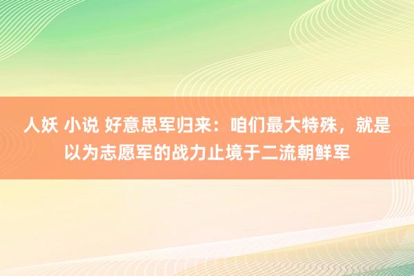人妖 小说 好意思军归来：咱们最大特殊，就是以为志愿军的战力止境于二流朝鲜军