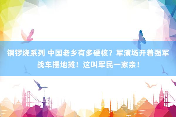铜锣烧系列 中国老乡有多硬核？军演场开着强军战车摆地摊！这叫军民一家亲！