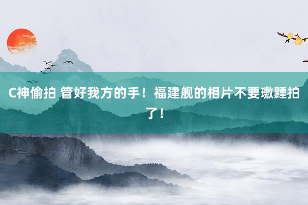 C神偷拍 管好我方的手！福建舰的相片不要璷黫拍了！