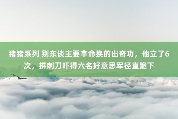 猪猪系列 别东谈主要拿命换的出奇功，他立了6次，拼刺刀吓得六名好意思军径直跪下
