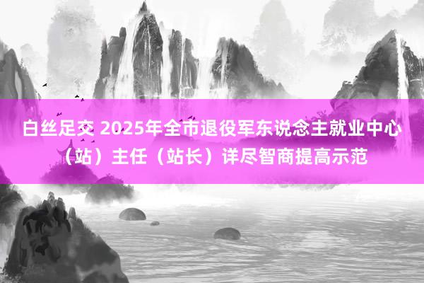 白丝足交 2025年全市退役军东说念主就业中心（站）主任（站长）详尽智商提高示范