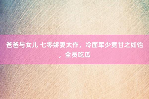 爸爸与女儿 七零娇妻太作，冷面军少竟甘之如饴，全员吃瓜