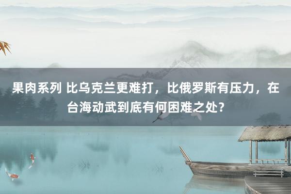 果肉系列 比乌克兰更难打，比俄罗斯有压力，在台海动武到底有何困难之处？