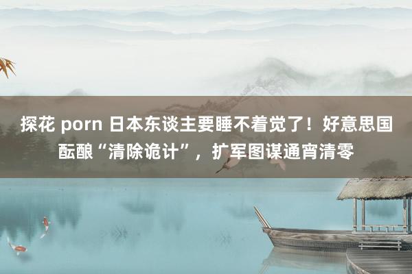 探花 porn 日本东谈主要睡不着觉了！好意思国酝酿“清除诡计”，扩军图谋通宵清零