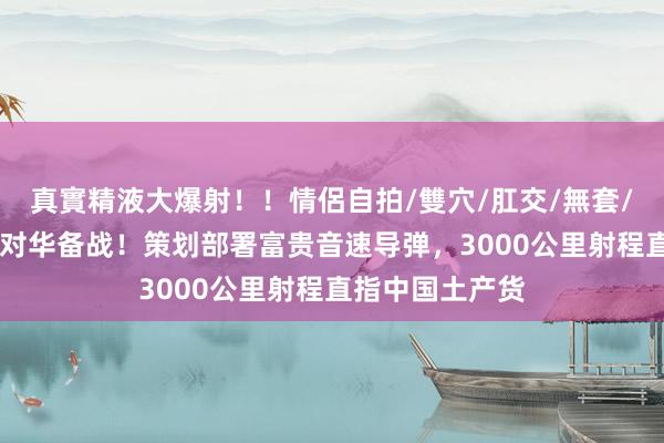 真實精液大爆射！！情侶自拍/雙穴/肛交/無套/大量噴精 日本对华备战！策划部署富贵音速导弹，3000公里射程直指中国土产货