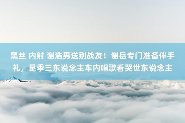 黑丝 内射 谢浩男送别战友！谢岳专门准备伴手礼，昆季三东说念主车内唱歌看哭世东说念主