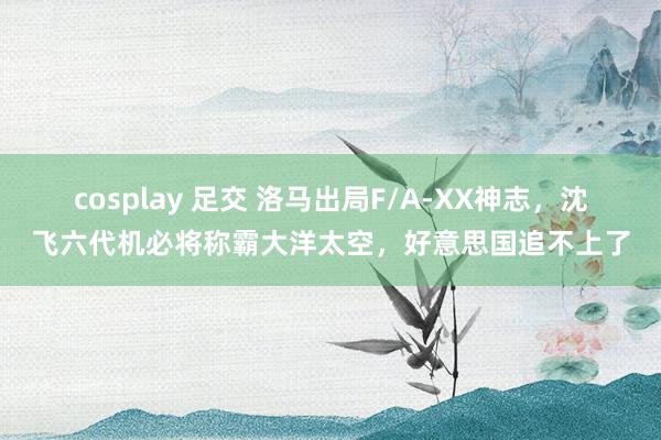cosplay 足交 洛马出局F/A-XX神志，沈飞六代机必将称霸大洋太空，好意思国追不上了
