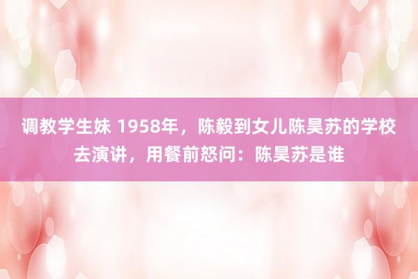 调教学生妹 1958年，陈毅到女儿陈昊苏的学校去演讲，用餐前怒问：陈昊苏是谁