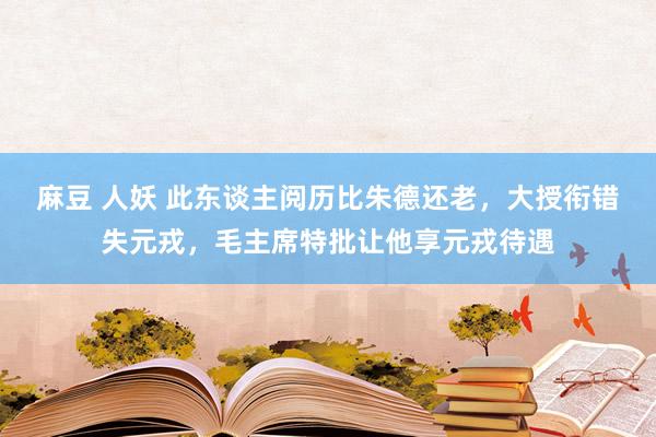 麻豆 人妖 此东谈主阅历比朱德还老，大授衔错失元戎，毛主席特批让他享元戎待遇