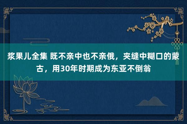 浆果儿全集 既不亲中也不亲俄，夹缝中糊口的蒙古，用30年时期成为东亚不倒翁