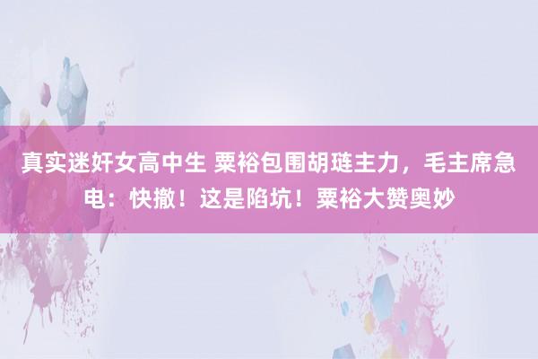 真实迷奸女高中生 粟裕包围胡琏主力，毛主席急电：快撤！这是陷坑！粟裕大赞奥妙