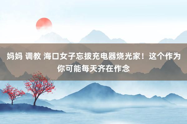 妈妈 调教 海口女子忘拔充电器烧光家！这个作为你可能每天齐在作念