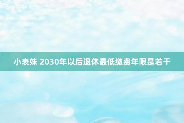 小表妹 2030年以后退休最低缴费年限是若干