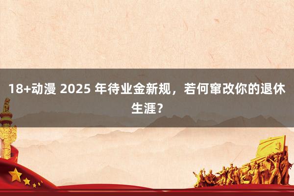 18+动漫 2025 年待业金新规，若何窜改你的退休生涯？