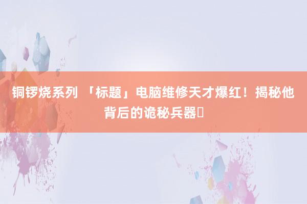 铜锣烧系列 「标题」电脑维修天才爆红！揭秘他背后的诡秘兵器✨