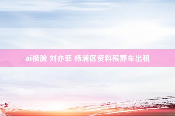 ai换脸 刘亦菲 杨浦区资料殡葬车出租