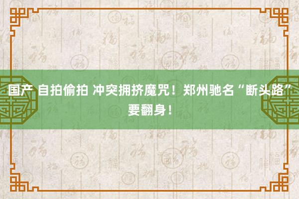 国产 自拍偷拍 冲突拥挤魔咒！郑州驰名“断头路”要翻身！