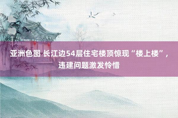 亚洲色图 长江边54层住宅楼顶惊现“楼上楼”，违建问题激发怜惜