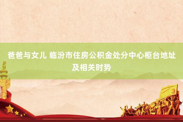爸爸与女儿 临汾市住房公积金处分中心柜台地址及相关时势
