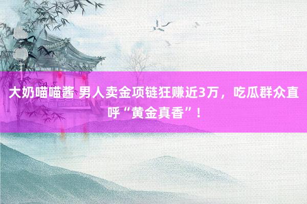 大奶喵喵酱 男人卖金项链狂赚近3万，吃瓜群众直呼“黄金真香”！