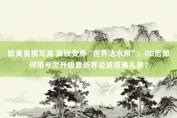 欧美童模写真 高铁变身“世界活水席”：00后如何用亏欠升级重新界说返程典礼感？