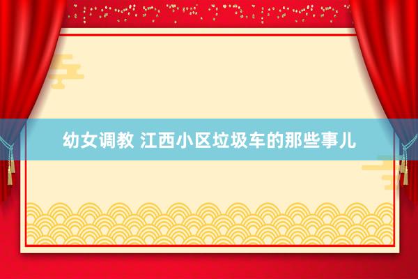 幼女调教 江西小区垃圾车的那些事儿