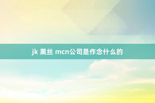 jk 黑丝 mcn公司是作念什么的