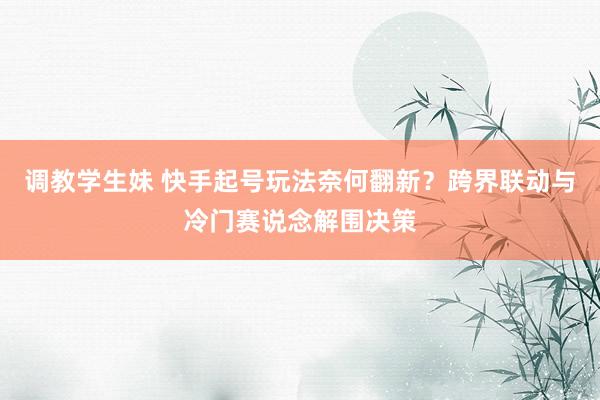 调教学生妹 快手起号玩法奈何翻新？跨界联动与冷门赛说念解围决策