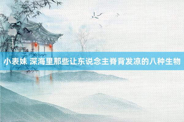 小表妹 深海里那些让东说念主脊背发凉的八种生物