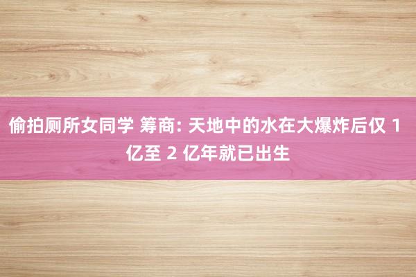 偷拍厕所女同学 筹商: 天地中的水在大爆炸后仅 1 亿至 2 亿年就已出生