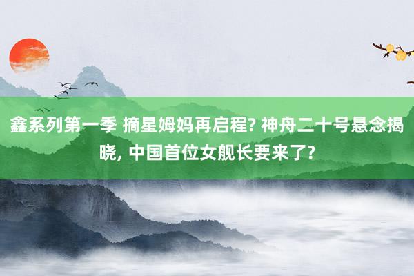 鑫系列第一季 摘星姆妈再启程? 神舟二十号悬念揭晓, 中国首位女舰长要来了?