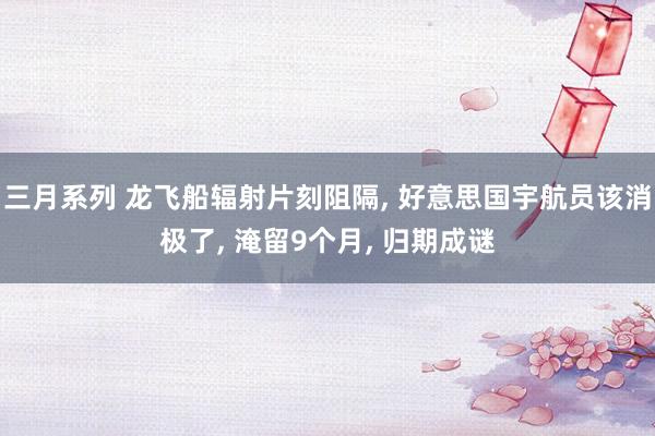 三月系列 龙飞船辐射片刻阻隔, 好意思国宇航员该消极了, 淹留9个月, 归期成谜